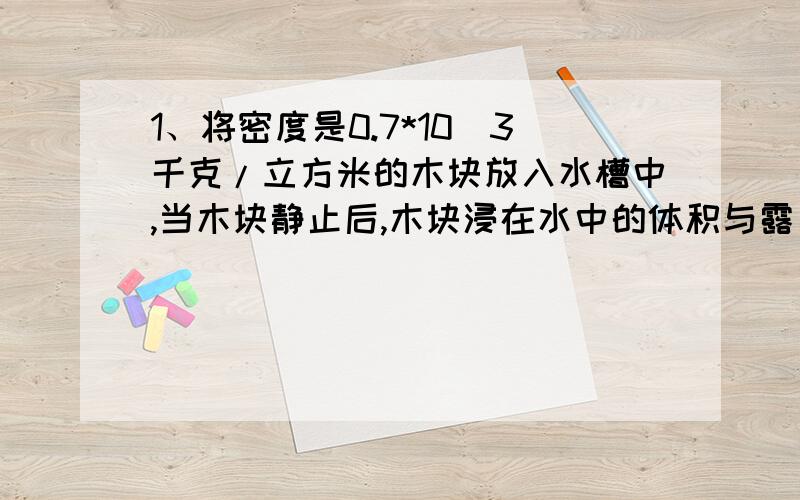 1、将密度是0.7*10^3千克/立方米的木块放入水槽中,当木块静止后,木块浸在水中的体积与露出水面的体积比是_____