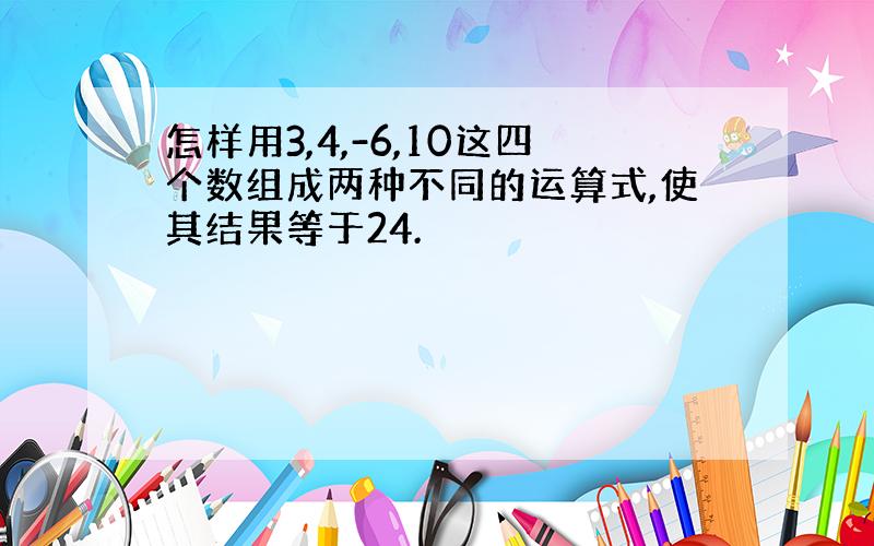 怎样用3,4,-6,10这四个数组成两种不同的运算式,使其结果等于24.