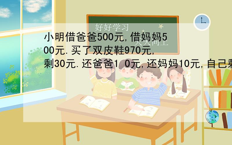 小明借爸爸500元,借妈妈500元.买了双皮鞋970元,剩30元.还爸爸1 0元,还妈妈10元,自己剩10.欠爸爸490