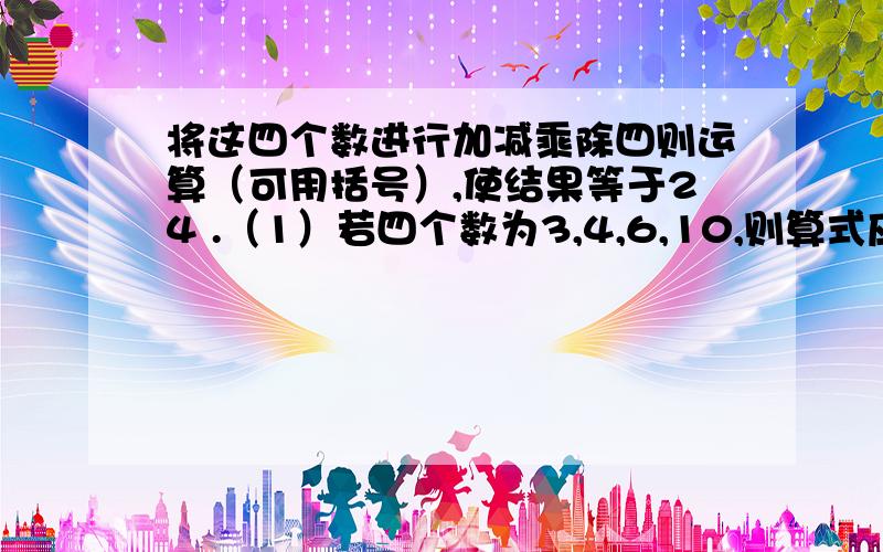 将这四个数进行加减乘除四则运算（可用括号）,使结果等于24 .（1）若四个数为3,4,6,10,则算式应该