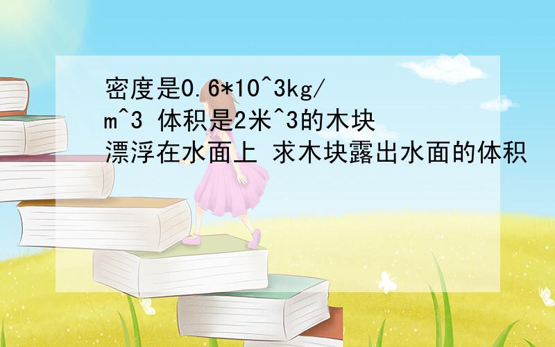 密度是0.6*10^3kg/m^3 体积是2米^3的木块漂浮在水面上 求木块露出水面的体积