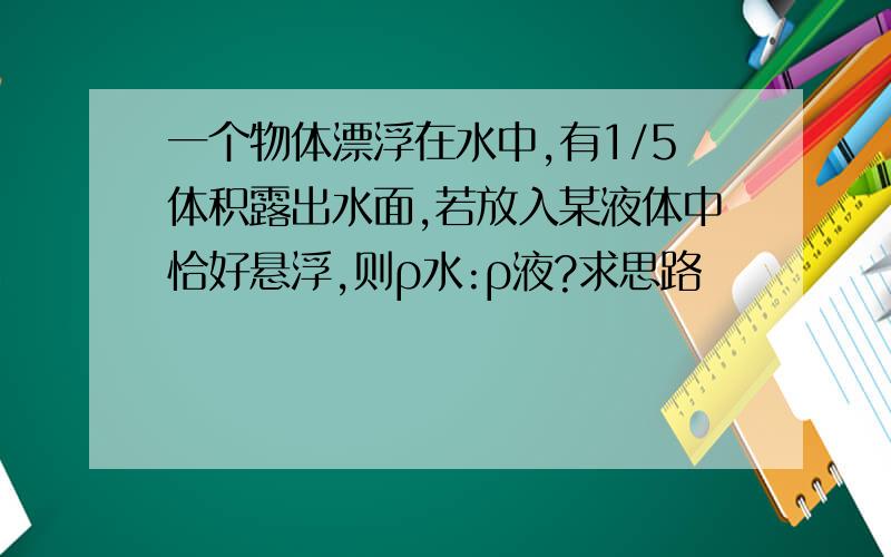 一个物体漂浮在水中,有1/5体积露出水面,若放入某液体中恰好悬浮,则ρ水:ρ液?求思路