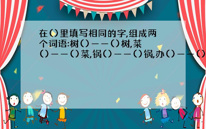 在()里填写相同的字,组成两个词语:树()——()树,菜()——()菜,锅()——()锅,办()——()办