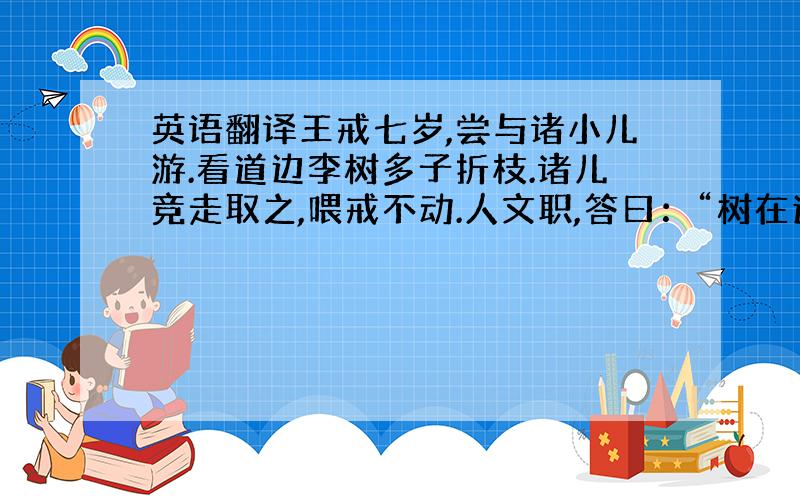 英语翻译王戒七岁,尝与诸小儿游.看道边李树多子折枝.诸儿竞走取之,喂戒不动.人文职,答曰：“树在道边而多子,此必苦李.”