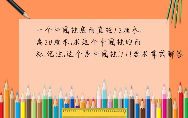 一个半圆柱底面直径12厘米,高20厘米,求这个半圆柱的面积,记住,这个是半圆柱!11!要求算式解答