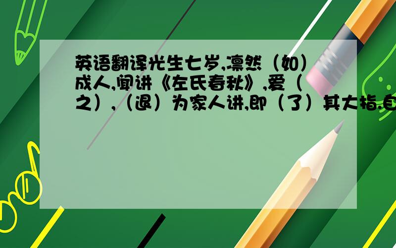 英语翻译光生七岁,凛然（如）成人,闻讲《左氏春秋》,爱（之）,（退）为家人讲,即（了）其大指.自（是）手不（释）书,至不