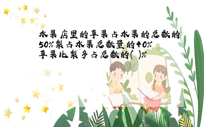 水果店里的苹果占水果的总数的50%梨占水果总数量的40%苹果比梨多占总数的( )%