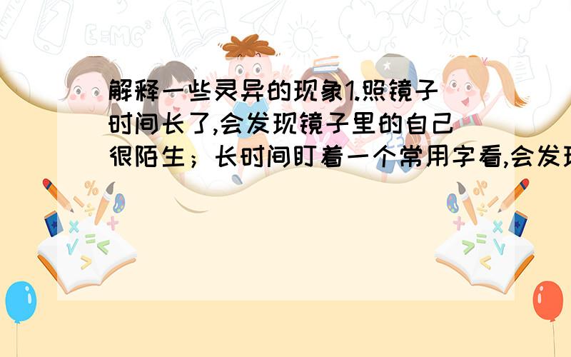 解释一些灵异的现象1.照镜子时间长了,会发现镜子里的自己很陌生；长时间盯着一个常用字看,会发现你仿佛不认识这个字了.2.