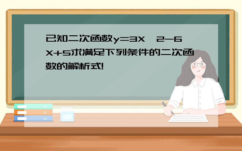 已知二次函数y=3X^2-6X+5求满足下列条件的二次函数的解析式!