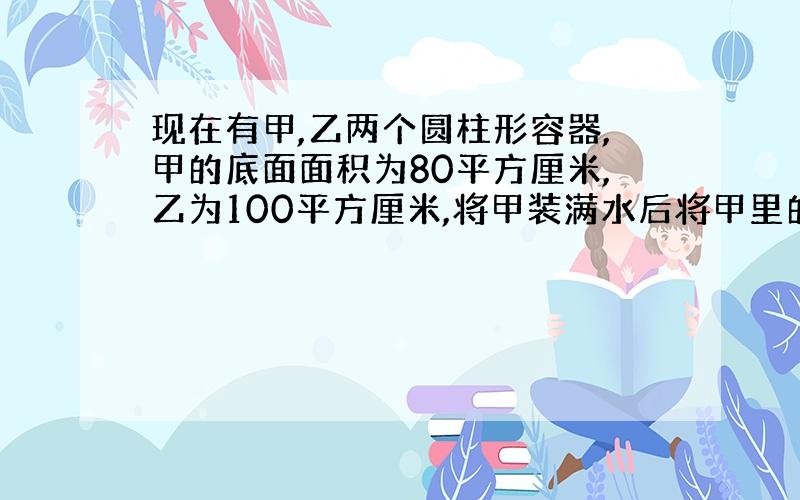 现在有甲,乙两个圆柱形容器,甲的底面面积为80平方厘米,乙为100平方厘米,将甲装满水后将甲里的水倒入乙