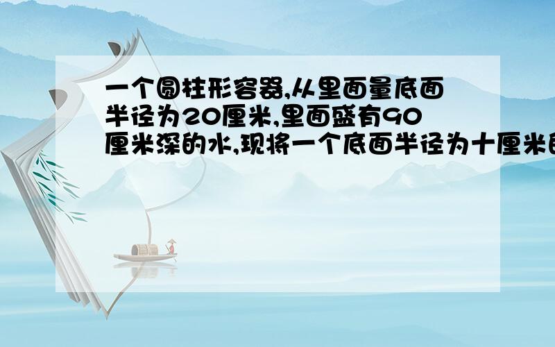 一个圆柱形容器,从里面量底面半径为20厘米,里面盛有90厘米深的水,现将一个底面半径为十厘米的圆