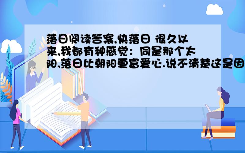 落日阅读答案,快落日 很久以来,我都有种感觉：同是那个太阳,落日比朝阳更富爱心.说不清楚这是因为什么,当然也可能是：眼睁