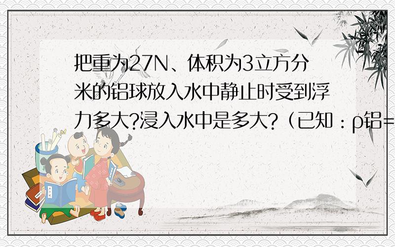 把重为27N、体积为3立方分米的铝球放入水中静止时受到浮力多大?浸入水中是多大?（已知：ρ铝=2.7×10^3kg/m^