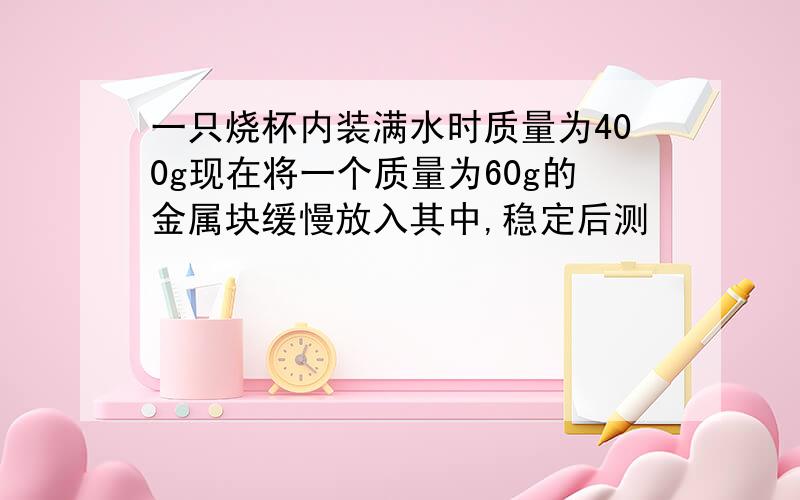 一只烧杯内装满水时质量为400g现在将一个质量为60g的金属块缓慢放入其中,稳定后测