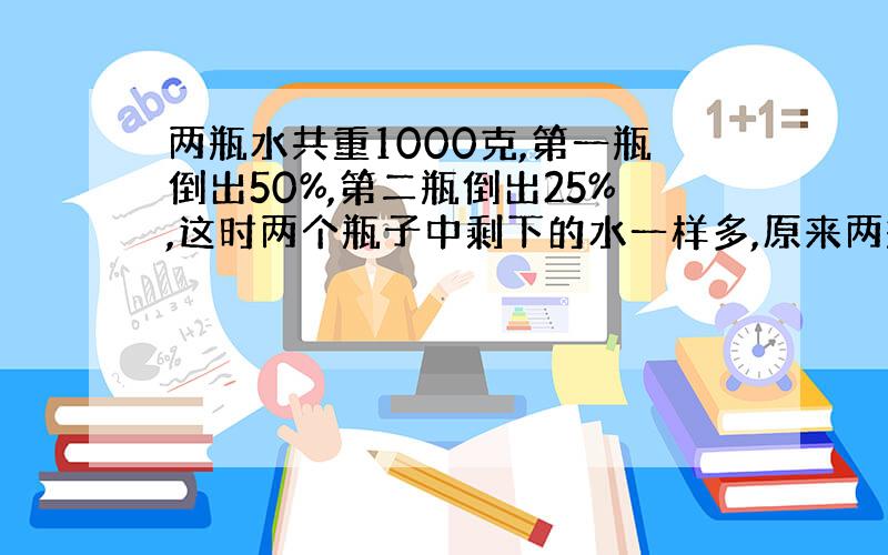 两瓶水共重1000克,第一瓶倒出50%,第二瓶倒出25%,这时两个瓶子中剩下的水一样多,原来两瓶水各重多少克?