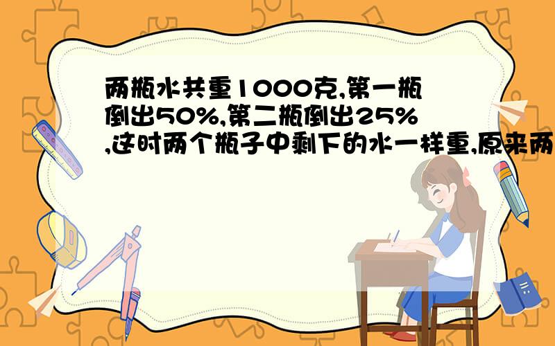 两瓶水共重1000克,第一瓶倒出50%,第二瓶倒出25%,这时两个瓶子中剩下的水一样重,原来两瓶水各重多少克?