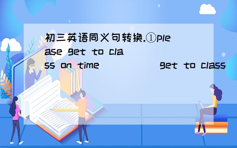 初三英语同义句转换.①please get to class on time_____ get to class____