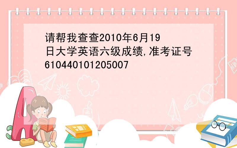 请帮我查查2010年6月19日大学英语六级成绩,准考证号610440101205007