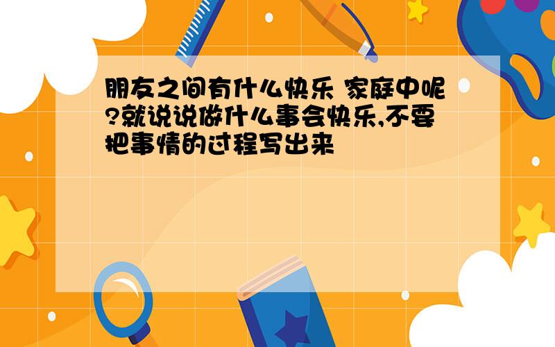 朋友之间有什么快乐 家庭中呢?就说说做什么事会快乐,不要把事情的过程写出来