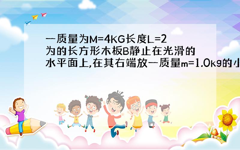 一质量为M=4KG长度L=2为的长方形木板B静止在光滑的水平面上,在其右端放一质量m=1.0kg的小滑块A.现对AB同时