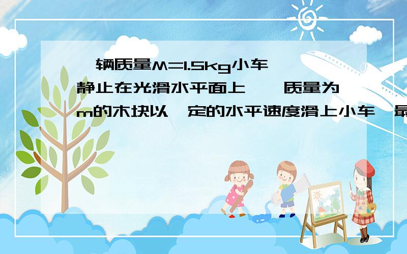 一辆质量M=1.5kg小车,静止在光滑水平面上,一质量为m的木块以一定的水平速度滑上小车,最后与小车以相同的