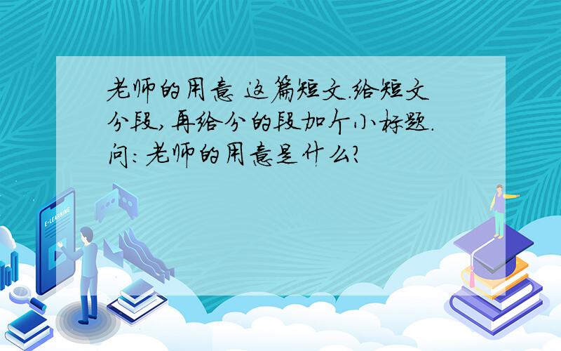 老师的用意 这篇短文.给短文分段,再给分的段加个小标题.问：老师的用意是什么?