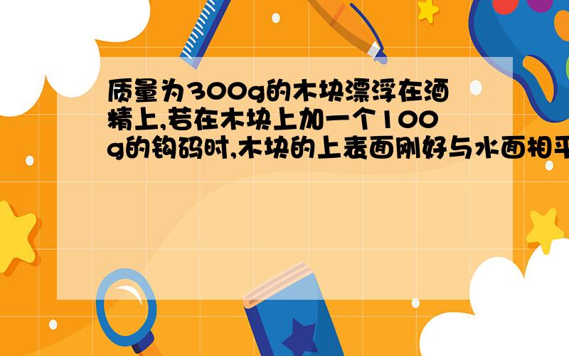 质量为300g的木块漂浮在酒精上,若在木块上加一个100g的钩码时,木块的上表面刚好与水面相平,且木块的下表面没有接触杯