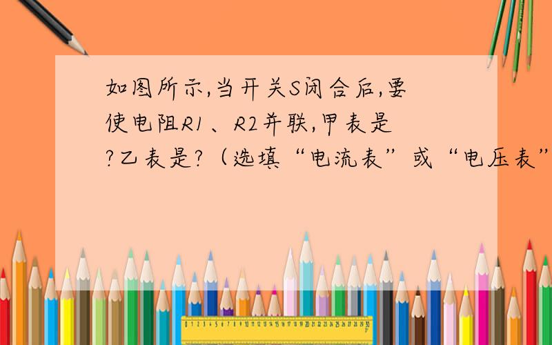 如图所示,当开关S闭合后,要使电阻R1、R2并联,甲表是?乙表是?（选填“电流表”或“电压表”...