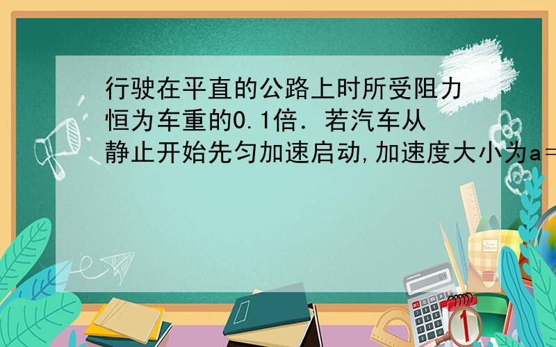 行驶在平直的公路上时所受阻力恒为车重的0.1倍．若汽车从静止开始先匀加速启动,加速度大小为a＝1米每二次方秒．达到额定功