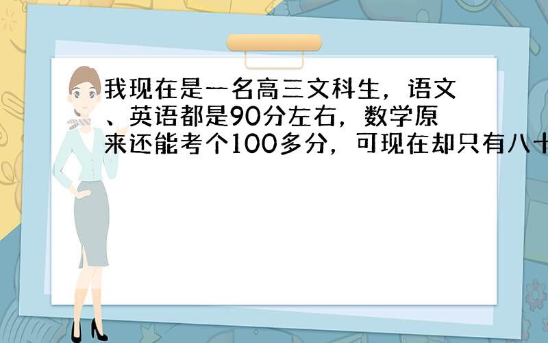 我现在是一名高三文科生，语文、英语都是90分左右，数学原来还能考个100多分，可现在却只有八十多分，...