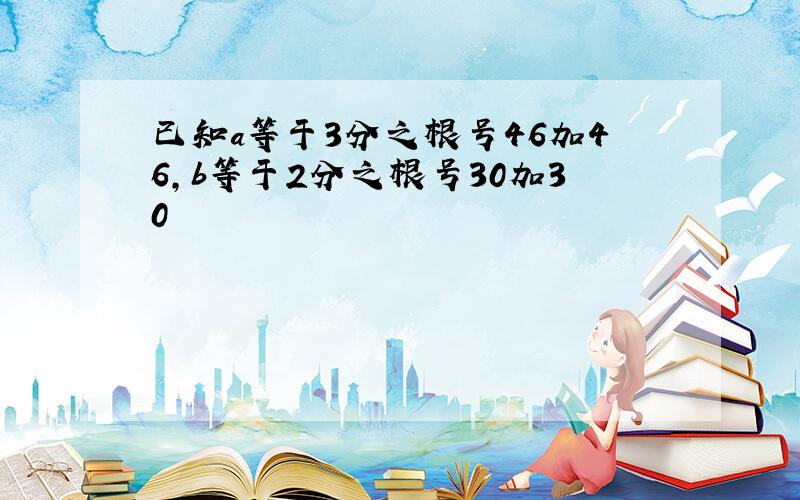 已知a等于3分之根号46加46,b等于2分之根号30加30