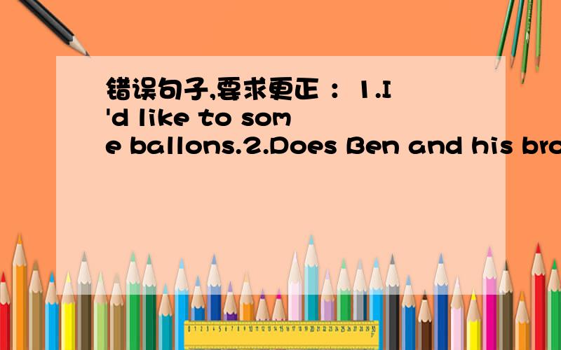 错误句子,要求更正 ：1.I'd like to some ballons.2.Does Ben and his bro