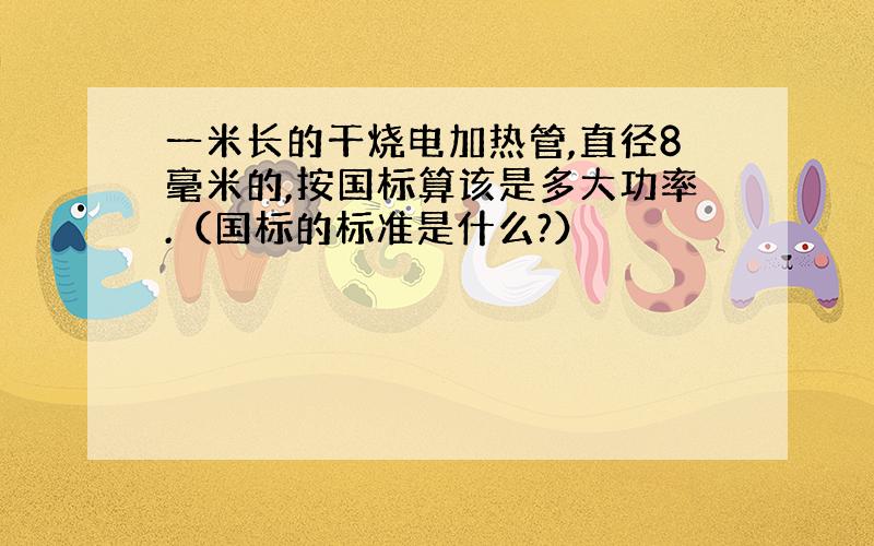 一米长的干烧电加热管,直径8毫米的,按国标算该是多大功率.（国标的标准是什么?）