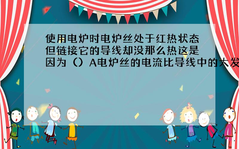 使用电炉时电炉丝处于红热状态但链接它的导线却没那么热这是因为（）A电炉丝的电流比导线中的大发热多B导