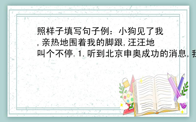 照样子填写句子例：小狗见了我,亲热地围着我的脚跟,汪汪地叫个不停.1.听到北京申奥成功的消息,我高兴得 .2.今天天很冷