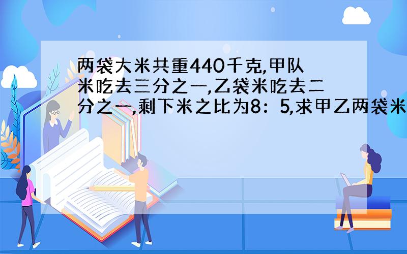 两袋大米共重440千克,甲队米吃去三分之一,乙袋米吃去二分之一,剩下米之比为8：5,求甲乙两袋米原来各有多少千克?