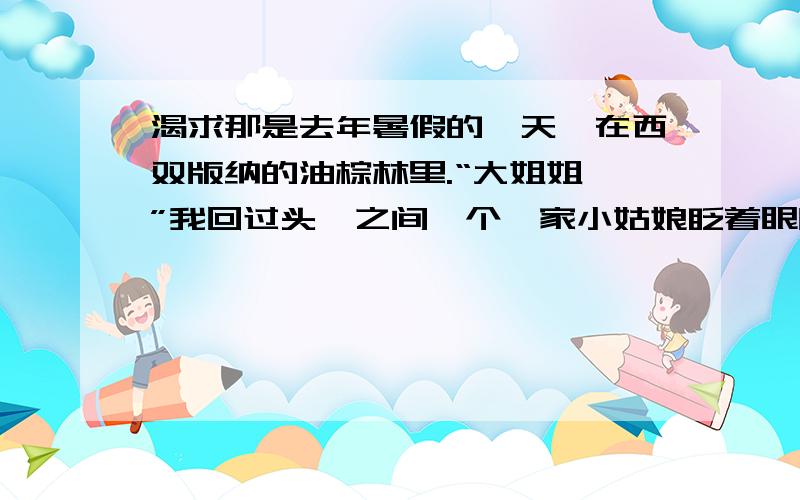 渴求那是去年暑假的一天,在西双版纳的油棕林里.“大姐姐,”我回过头,之间一个傣家小姑娘眨着眼睛冲我笑,那双眼睛如清泉一般