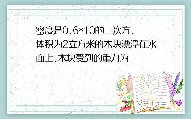 密度是0.6*10的三次方,体积为2立方米的木块漂浮在水面上,木块受到的重力为