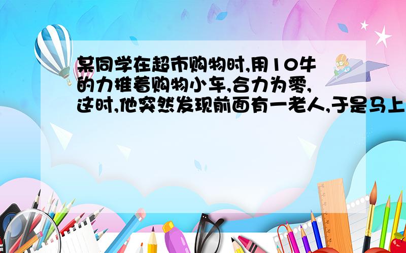 某同学在超市购物时,用10牛的力推着购物小车,合力为零,这时,他突然发现前面有一老人,于是马上用15牛的水平力向后拉小车