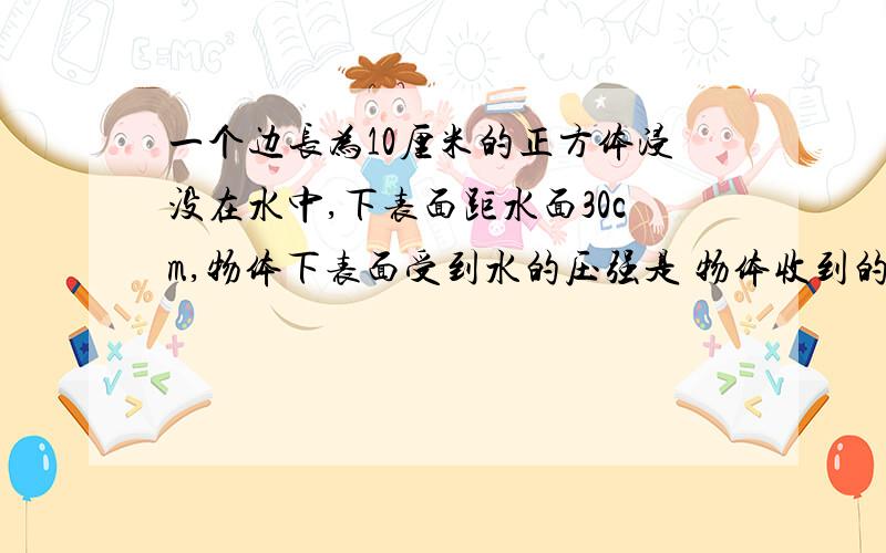 一个边长为10厘米的正方体浸没在水中,下表面距水面30cm,物体下表面受到水的压强是 物体收到的浮力是