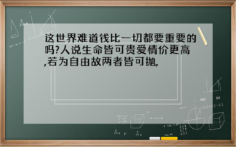 这世界难道钱比一切都要重要的吗?人说生命皆可贵爱情价更高,若为自由故两者皆可抛,