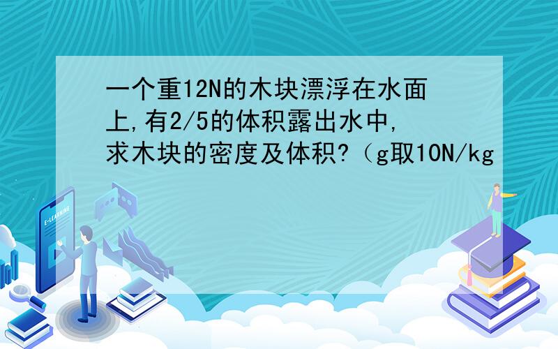 一个重12N的木块漂浮在水面上,有2/5的体积露出水中,求木块的密度及体积?（g取10N/kg