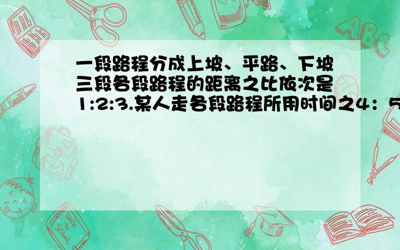 一段路程分成上坡、平路、下坡三段各段路程的距离之比依次是1:2:3.某人走各段路程所用时间之4：5:6.已知他上坡速度为