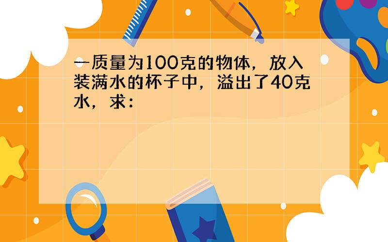 一质量为100克的物体，放入装满水的杯子中，溢出了40克水，求：