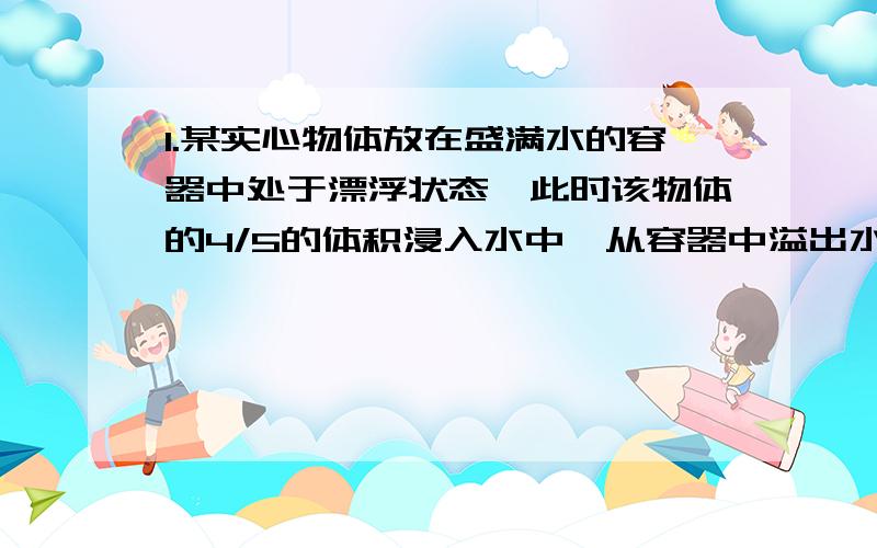 1.某实心物体放在盛满水的容器中处于漂浮状态,此时该物体的4/5的体积浸入水中,从容器中溢出水的质量100g