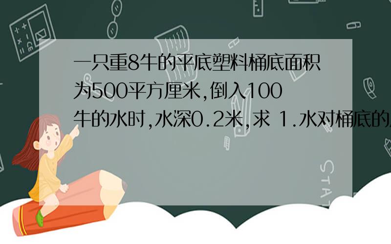 一只重8牛的平底塑料桶底面积为500平方厘米,倒入100牛的水时,水深0.2米,求 1.水对桶底的压力和压强