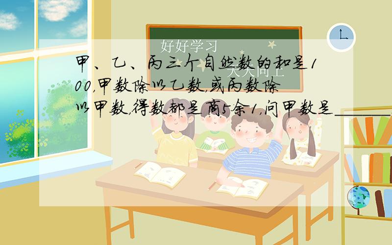 甲、乙、丙三个自然数的和是100，甲数除以乙数，或丙数除以甲数，得数都是商5余1，问甲数是______．