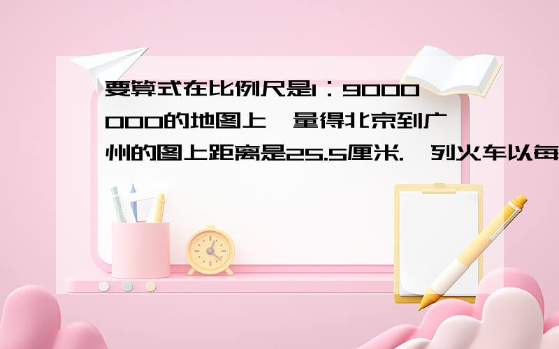 要算式在比例尺是1：9000000的地图上,量得北京到广州的图上距离是25.5厘米.一列火车以每小时110千米的速度在9