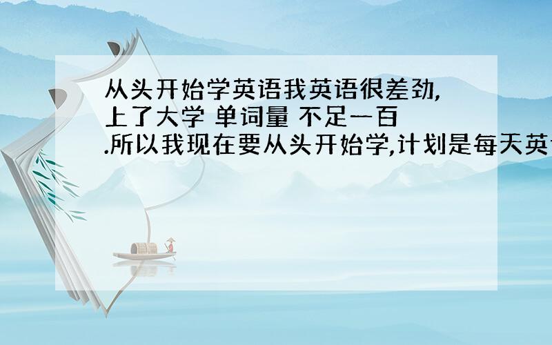 从头开始学英语我英语很差劲,上了大学 单词量 不足一百 .所以我现在要从头开始学,计划是每天英语一个小时谁有好的见解和办