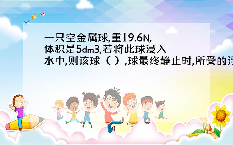 一只空金属球,重19.6N,体积是5dm3,若将此球浸入水中,则该球（ ）,球最终静止时,所受的浮力是（）N,